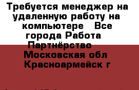 Требуется менеджер на удаленную работу на компьютере - Все города Работа » Партнёрство   . Московская обл.,Красноармейск г.